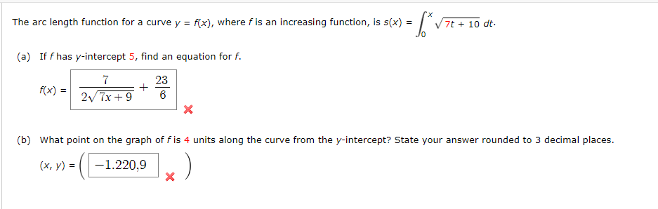 The arc length function for a curve y = f(x), where f is an increasing function, is s(x) =
= S² ›
(a) If f has y-intercept 5, find an equation for f.
23
7
2√7x+9
6
f(x) =
+
7t + 10 dt.
(b) What point on the graph of fis 4 units along the curve from the y-intercept? State your answer rounded to 3 decimal places.
(x, y) =
-1.220,9
X