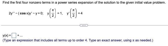 Find the first four nonzero terms in a power series expansion of the solution to the given initial value problem.
I
2y" (cos x)y' -y=0; y
= 1,
***
= 4
y(x) = +
(Type an expression that includes all terms up to order 4. Type an exact answer, using as needed.)