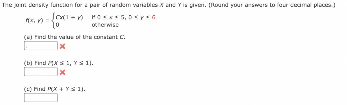 The joint density function for a pair of random variables X and Y is given. (Round your answers to four decimal places.)
[cx(1 + y)
f(x, y)
=
if 0 ≤ x ≤ 5,0 ≤ y ≤ 6
otherwise
(a) Find the value of the constant C.
(b) Find P(X ≤ 1, Y ≤ 1).
X
(c) Find P(X + Y ≤ 1).