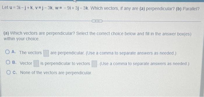 Let u=3i-j+k, v=j-3k, w= -9i+ 3j-3k. Which vectors, if any are (a) perpendicular? (b) Parallel?
***
(a) Which vectors are perpendicular? Select the correct choice below and fill in the answer box(es)
within your choice.
OA. The vectors
OB. Vector is perpendicular to vectors
OC. None of the vectors are perpendicular.
are perpendicular. (Use a comma to separate answers as needed.)
(Use a comma to separate answers as needed.)