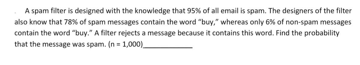 A spam filter is designed with the knowledge that 95% of all email is spam. The designers of the filter
also know that 78% of spam messages contain the word "buy," whereas only 6% of non-spam messages
contain the word "buy." A filter rejects a message because it contains this word. Find the probability
that the message was spam. (n = 1,000).
%3D
