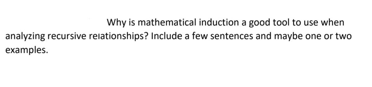 Why is mathematical induction a good tool to use when
analyzing recursive relationships? Include a few sentences and maybe one or two
examples.
