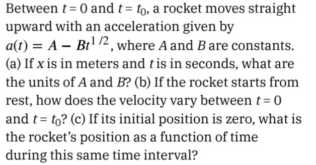 Between t= 0 and t= to, a rocket moves straight
upward with an acceleration given by
a(t) = A – Bt' 72, where A and B are constants.
%3D
(a) If x is in meters and tis in seconds, what are
the units of A and B? (b) If the rocket starts from
rest, how does the velocity vary between t = 0
and t= to? (c) If its initial position is zero, what is
the rocket's position as a function of time
during this same time interval?
