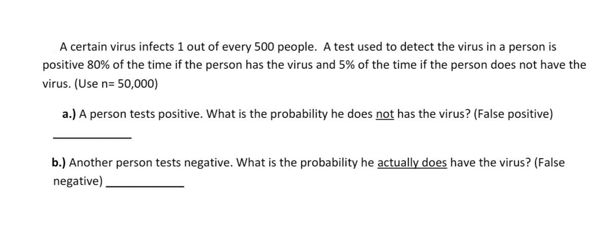 A certain virus infects 1 out of every 500 people. A test used to detect the virus in a person is
positive 80% of the time if the person has the virus and 5% of the time if the person does not have the
virus. (Use n= 50,000)
a.) A person tests positive. What is the probability he does not has the virus? (False positive)
b.) Another person tests negative. What is the probability he actually does have the virus? (False
negative).

