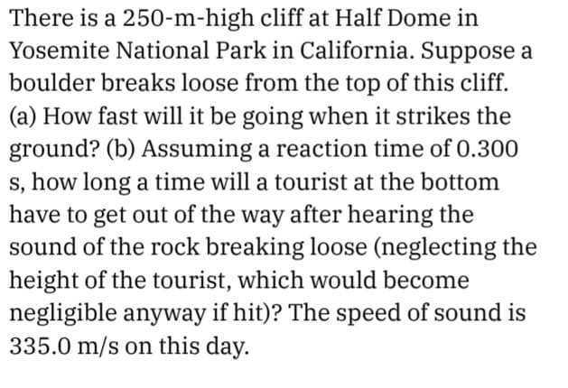 There is a 250-m-high cliff at Half Dome in
Yosemite National Park in California. Suppose a
boulder breaks loose from the top of this cliff.
(a) How fast will it be going when it strikes the
ground? (b) Assuming a reaction time of 0.300
s, how long a time will a tourist at the bottom
have to get out of the way after hearing the
sound of the rock breaking loose (neglecting the
height of the tourist, which would become
negligible anyway if hit)? The speed of sound is
335.0 m/s on this day.
