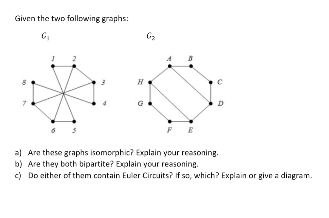 Given the two following graphs:
G1
G2
1
2
A
B
3
H
C
G
D
F E
a) Are these graphs isomorphic? Explain your reasoning.
b) Are they both bipartite? Explain your reasoning.
c) Do either of them contain Euler Circuits? If so, which? Explain or give a diagram.
