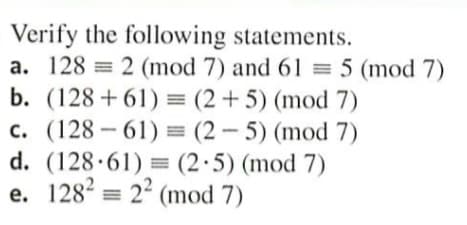 Verify the following statements.
a. 128 = 2 (mod 7) and 61 = 5 (mod 7)
b. (128+61) = (2+5) (mod 7)
c. (128 - 61) = (2 – 5) (mod 7)
d. (128·61) = (2·5) (mod 7)
e. 128 = 24 (mod 7)
