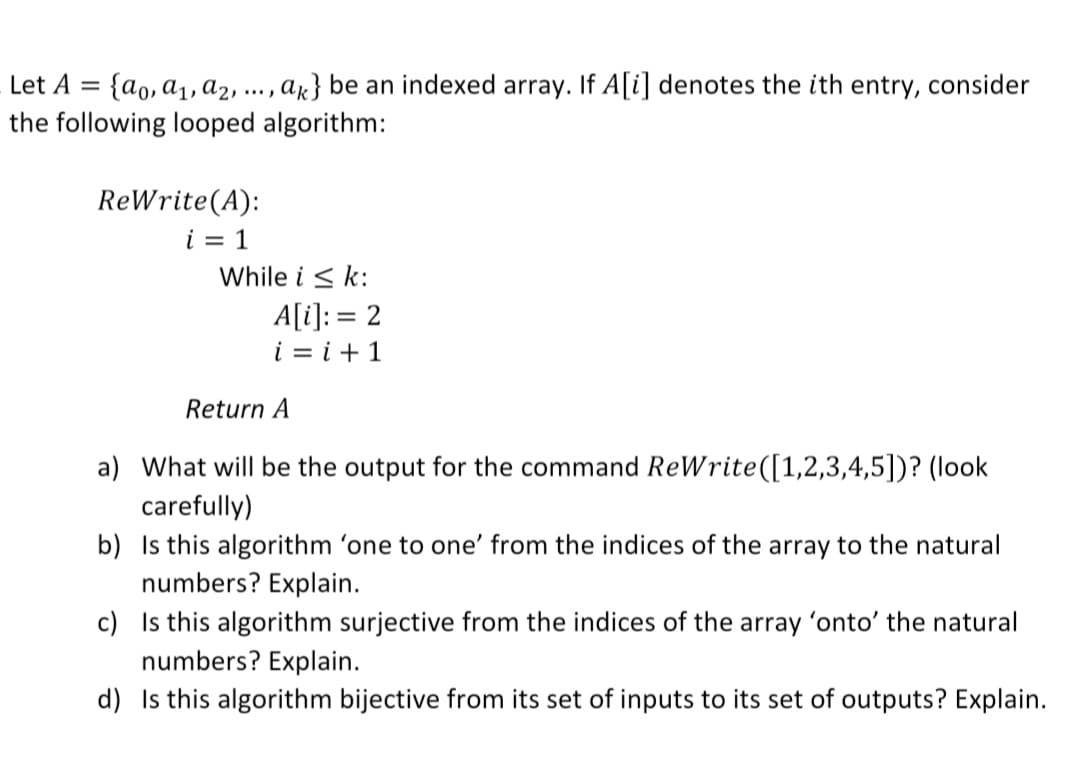 {ao, a1, a2 -
the following looped algorithm:
Let A =
ar} be an indexed array. If A[i] denotes the ith entry, consider
....
ReWrite(A):
i = 1
While i < k:
A[i]: = 2
i = i +1
Return A
a) What will be the output for the command ReWrite([1,2,3,4,5])? (look
carefully)
b) Is this algorithm 'one to one' from the indices of the array to the natural
numbers? Explain.
c) Is this algorithm surjective from the indices of the array 'onto' the natural
numbers? Explain.
d) Is this algorithm bijective from its set of inputs to its set of outputs? Explain.
