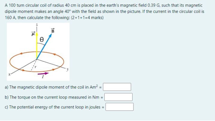 A 100 turn circular coil of radius 40 cm is placed in the earth's magnetic field 0.39 G, such that its magnetic
dipole moment makes an angle 40° with the field as shown in the picture. If the current in the circular coil is
160 A, then calculate the following: (2+1+1=4 marks)
B
a) The magnetic dipole moment of the coil in Am? =
b) The torque on the current loop measured in Nm =|
c) The potential energy of the current loop in joules
%3D
