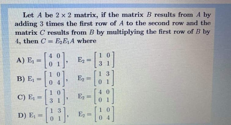 Let A be 2 x 2 matrix, if the matrix B results from A by
adding 3 times the first row of A to the second row and the
matrix C results from B by multiplying the first row of B by
4, then C = E2E¡A where
1 0
E2
A) E, = 1
) E, = 0 4
4 0
%3D
0 1
3 1
1 3
0 1
1 0
E2 =
1 0
4 0
C) E, =
E2 =
0.
%3D
3 1
1 3
0 1
1 0
0 4
D) E, =
E2
%3D
