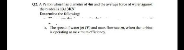 Q2. A Pelton wheel has diameter of 4m and the average force of water against
the blades is 13.13KN.
Determine the following:
*ver das
». The speed of water jet (V) and mass flowrate m, when the turbine
is operating at maximum efficiency.
