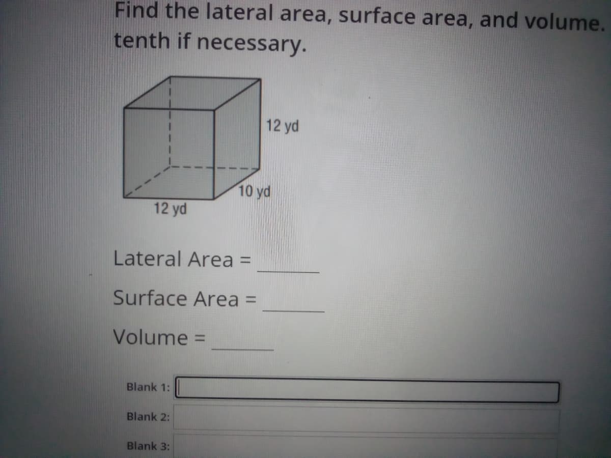Find the lateral area, surface area, and volume.
tenth if necessary.
12 yd
10 yd
12 yd
Lateral Area =
Surface Area =
Volume =
%3D
Blank 1:
Blank 2:
Blank 3:
