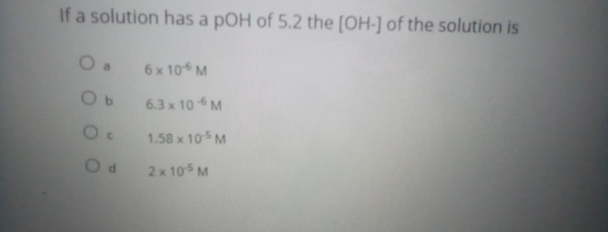 If a solution has a pOH of 5.2 the [OH-] of the solution is
6 x 10 M
6.3 x 10 M
1.58 x 105 M
2 x 105 M

