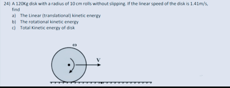 24) A 120Kg disk with a radius of 10 cm rolls without slipping. If the linear speed of the disk is 1.41m/s,
find
a) The Linear (translational) kinetic energy
b) The rotational kinetic energy
c) Total Kinetic energy of disk
7.