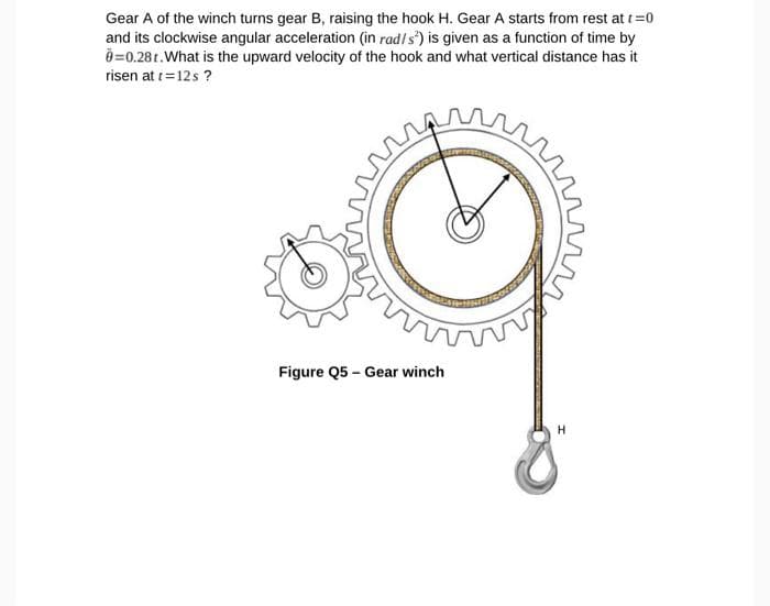 Gear A of the winch turns gear B, raising the hook H. Gear A starts from rest at t=0
and its clockwise angular acceleration (in rad/s) is given as a function of time by
0=0.28t. What is the upward velocity of the hook and what vertical distance has it
risen at t=12s ?
Figure Q5 - Gear winch
H