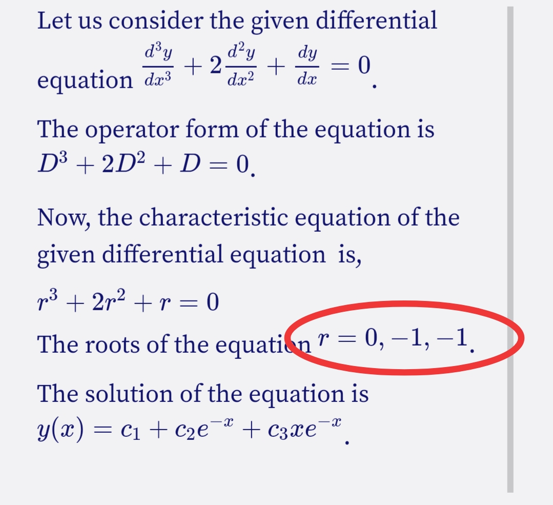 Let us consider the given differential
d³y
equation d³ +2
d²y dy
+
dx² dx
=
0
The operator form of the equation is
D³ + 2D² + D = 0.
Now, the characteristic equation of the
given differential equation is,
p³ + 2p² + r = 0
The roots of the equation r = 0, −1, −1.
The solution of the equation is
y(x) = C₁ + C₂e¯ª + c3xе¯
-X