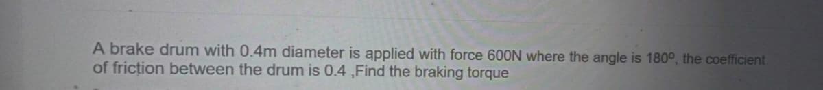 A brake drum with 0.4m diameter is applied with force 600N where the angle is 180°, the coefficient
of friction between the drum is 0.4 ,Find the braking torque