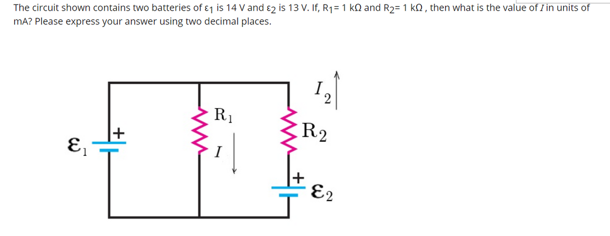 The circuit shown contains two batteries of ɛ1 is 14 V and ɛ2 is 13 V. If, R1= 1 kQ and R2= 1 kQ , then what is the value of I in units of
mA? Please express your answer using two decimal places.
R1
R2
I
E2
