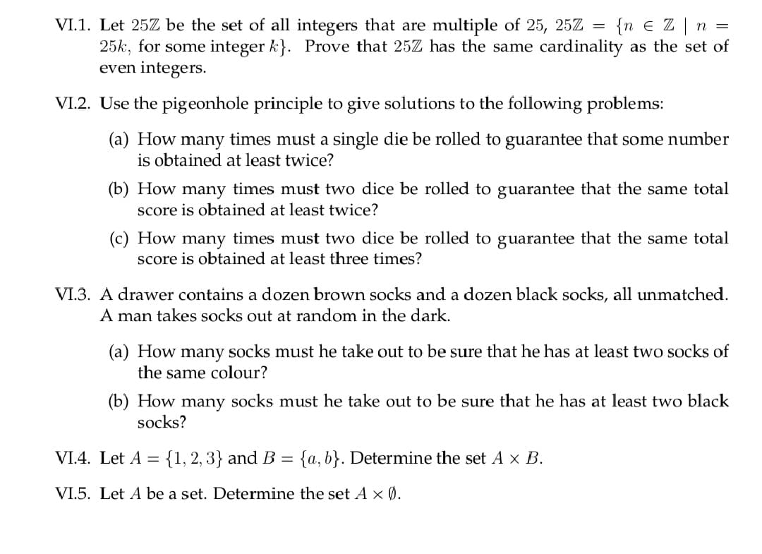 = {n e Z |
VI.1. Let 25Z be the set of all integers that are multiple of 25, 25Z =
25k, for some integer k}. Prove that 25Z has the same cardinality as the set of
even integers.
VI.2. Use the pigeonhole principle to give solutions to the following problems:
(a) How many times must a single die be rolled to guarantee that some number
is obtained at least twice?
(b) How many times must two dice be rolled to guarantee that the same total
score is obtained at least twice?
(c) How many times must two dice be rolled to guarantee that the same total
score is obtained at least three times?
VI.3. A drawer contains a dozen brown socks and a dozen black socks, all unmatched.
A man takes socks out at random in the dark.
(a) How many socks must he take out to be sure that he has at least two socks of
the same colour?
(b) How
socks?
many socks must he take out to be sure that he has at least two black
VI.4. Let A ={1, 2, 3} and B = {a,b}. Determine the set A × B.
VI.5. Let A be a set. Determine the set A × Ø.
