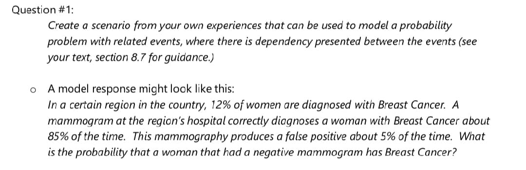 Question #1:
Create a scenario from your own experiences that can be used to model a probability
problem with related events, where there is dependency presented between the events (see
your text, section 8.7 for guidance.)
A model response might look like this:
In a certain region in the country, 12% of women are diagnosed with Breast Cancer. A
mammogram at the region's hospital correctly diagnoses a woman with Breast Cancer about
85% of the time. This mammography produces a false positive about 5% of the time. What
is the probability that a woman that had a negative mammogram has Breast Cancer?
