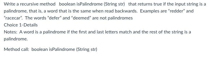 Write a recursive method boolean isPalindrome (String str) that returns true if the input string is a
palindrome, that is, a word that is the same when read backwards. Examples are "redder" and
"racecar". The words "defer" and "deemed" are not palindromes
Choice 1-Details
Notes: A word is a palindrome if the first and last letters match and the rest of the string is a
palindrome.
Method call: boolean isPalindrome (String str)
