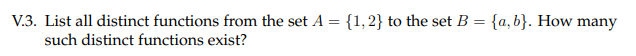 V.3. List all distinct functions from the set A = {1,2} to the set B = {a,b}. How many
such distinct functions exist?
