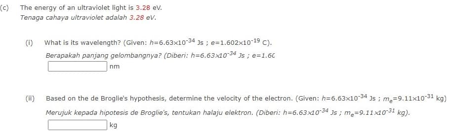 (c)
The energy of an ultraviolet light is 3.28 ev.
Tenaga cahaya ultraviolet adalah 3.28 ev.
What is its wavelength? (Given: h=6.63x1034 Js ; e=1.602x10-19 C).
Berapakah panjang gelombangnya? (Diberi: h=6.63x1o-34 Js ; e=1.60
(i)
nm
Based on the de Broglie's hypothesis, determine the velocity of the electron. (Given: h=6.63x10-34 Js ; m,=9.11x10-31 kg)
(ii)
Merujuk kepada hipotesis de Broglie's, tentukan halaju elektron. (Diberi: h=6.63x10-34 Js ; m =9.11x1031 kg).
kg
