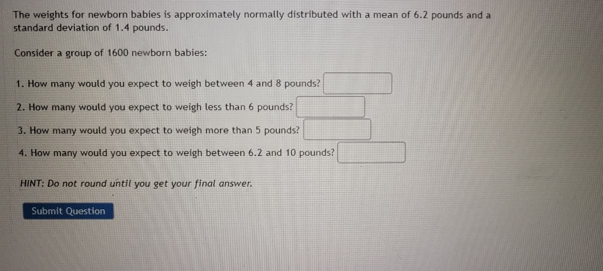 The weights for newborn babies is approximately normally distributed with a mean of 6.2 pounds and a
standard deviation of 1.4 pounds.
Consider a group of 1600 newborn babies:
1. How many would you expect to weigh between 4 and 8 pounds?
2. How many would you expect to weigh less than 6 pounds?
3. How many would you expect to weigh more than 5 pounds?
4. How many would you expect to weigh between 6.2 and 10 pounds?
HINT: Do not round until you get your final answer.
Submit Question