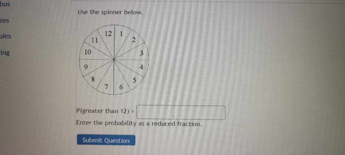 bus
zes
ules
ing
Use the spinner below.
10
9
8
12
7
1
ON
el
Submit Question
in
re
#
P(greater than 12) =
Enter the probability as a reduced fraction.