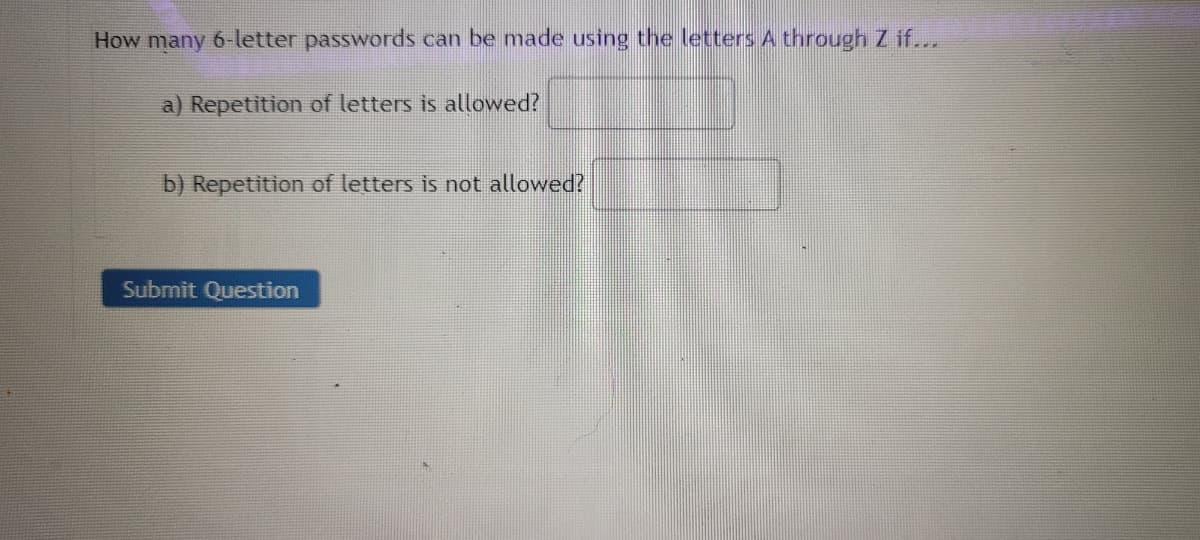How many 6-letter passwords can be made using the letters A through Z if...
a) Repetition of letters is allowed?
b) Repetition of letters is not allowed?
Submit Question