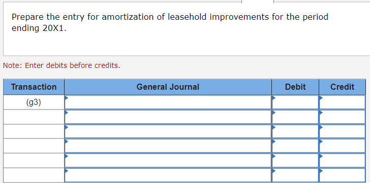 Prepare the entry for amortization of leasehold improvements for the period
ending 20X1.
Note: Enter debits before credits.
Transaction
(g3)
General Journal
Debit
Credit