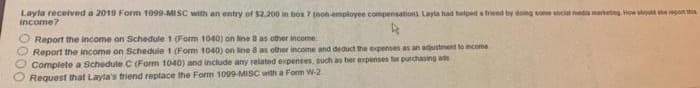Layla received a 2019 Form 1099-MI SC with an entry of $2.200 in box 7 inon employee compensation). Layta had helpeda trend ty ding so ocial mediantng Hon stout he go his
income?
Report the income on Schedule 1 (Form 1040) on line B as other income
Report the income on Schedule t (Form 1040) on line 8 as other income ahd deduct the expenses as an adustment to mcome
Complete a Schedule C (Fom 1040) and include any related expenses, such as her expenses for purchasing as
Request that Layla's triend reptace the Form 1009-MISC with a Form W-2
000
