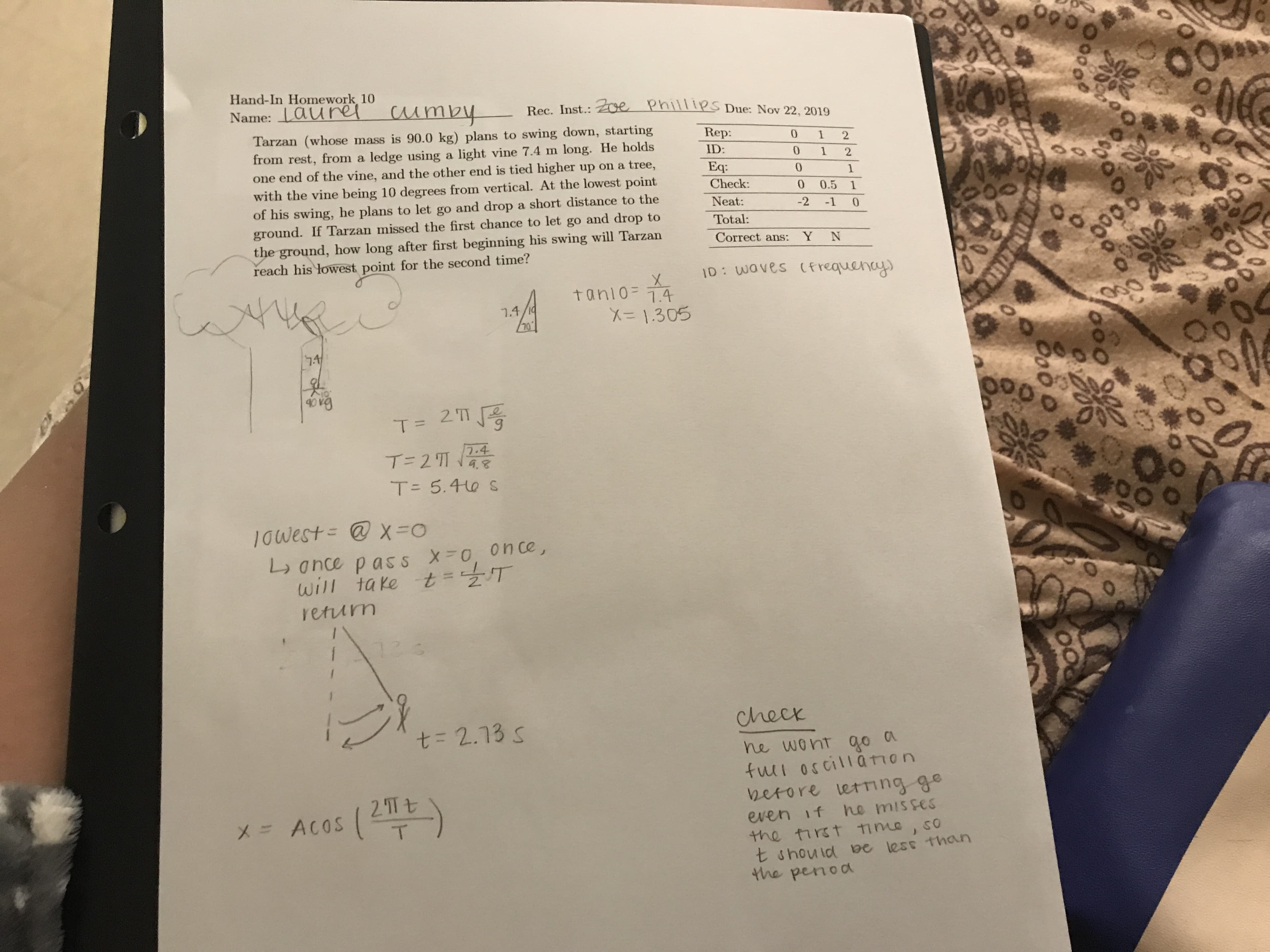 Hand-In Homework 10
cumby
Name: Lauret
e
Rec. Inst.:
PhilpS Due: Nov 22, 2019
Tarzan (whose mass is 90.0 kg) plans to swing down, starting
from rest, from a ledge using a light vine 7.4 m long. He holds
one end of the vine, and the other end is tied higher up on a tree,
with the vine being 10 degrees from vertical. At the lowest point
of his swing, he plans to let go and drop a short distance to the
ground. If Tarzan missed the first chance to let go and drop to
the ground, how long after first beginning his swing will Tarzan
reach his lowest point for the second time?
Rep:
0
1
2
ID:
0
1
2
Eq:
0
1
Check:
0
0.5
1
Neat:
-2
-1
0
Total:
Correct ans:
Y
N
ID: Waves Cfrequeny
tanio=
7.4
7.4/1
X1305
70
74
40 v3
2 'TT
T =
7.4
T- 2 '1 148
T- 5.40 S
10west= @ X =o
on ce,
L 0nce pas s
will take t T
returm
13 3
Check
t= 2.13 s
go a
fui oscillanon
V2erore letrng ge
he misses
ne went
2 Tt
X = ACOS
even if
T
the tirst Time
t shouid e less than
4he penod
000
