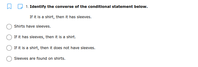 1. Identify the converse of the conditional statement below.
If it is a shirt, then it has sleeves.
Shirts have sleeves.
If it has sleeves, then it is a shirt.
If it is a shirt, then it does not have sleeves.
Sleeves are found on shirts.
