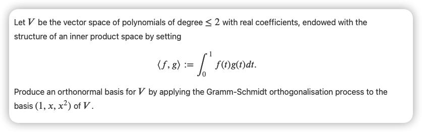 Let V be the vector space of polynomials of degree < 2 with real coefficients, endowed with the
structure of an inner product space by setting
f,8) := / 5Mg()dt.
Produce an orthonormal basis for V by applying the Gramm-Schmidt orthogonalisation process to the
basis (1, x, x²) of V.
