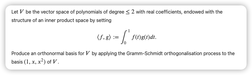 Let V be the vector space of polynomials of degree < 2 with real coefficients, endowed with the
structure of an inner product space by setting
(f,g):=
f(t)g(t)dt.
Produce an orthonormal basis for V by applying the Gramm-Schmidt orthogonalisation process to the
basis (1, x, x²) of V.
