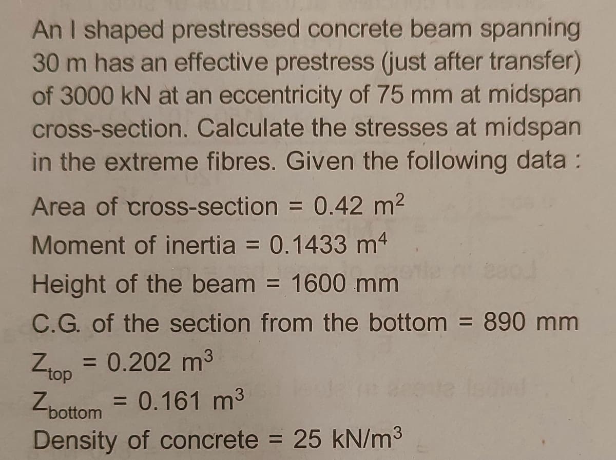 An I shaped prestressed concrete beam spanning
30 m has an effective prestress (just after transfer)
of 3000 kN at an eccentricity of 75 mm at midspan
cross-section. Calculate the stresses at midspan
in the extreme fibres. Given the following data :
Area of cross-section = 0.42 m2
Moment of inertia = 0.1433 m4
Height of the beam = 1600 mm
%3D
C.G. of the section from the bottom = 890 mm
= 0.202 m3
top
= 0.161 m3
Zbottom
Density of concrete = 25 kN/m3
%3D
