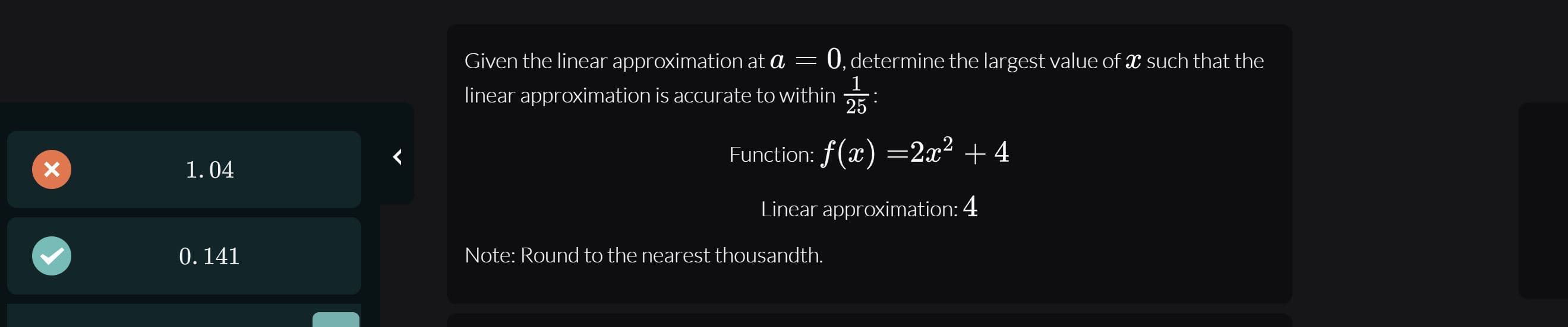 Given the linear approximation at a = 0, determine the largest value of such that the
1
linear approximation is accurate to within
25
Funclion: f(x) =2x² + 4
1.04
Linear approximation: 4
0. 141
Note: Round to the nearest thousandth.
