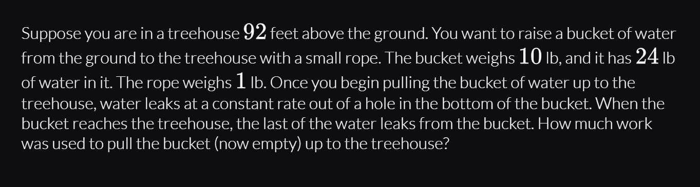 Suppose you are in a treehouse 92 feet above the ground. You want to raise a bucket of water
from the ground to the treehouse with a small rope. The bucket weighs 10 lb, and it has 24 lb
of water in it. The rope weighs 1 Ib. Once you begin pulling the bucket of water up to the
treehouse, water leaks at a constant rate out of a hole in the bottom of the bucket. When the
bucket reaches the treehouse, the last of the water leaks from the bucket. How much work
was used to pull the bucket (now empty) up to the treehouse?

