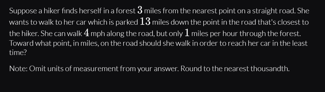 Suppose a hiker finds herself in a forest 3 miles from the nearest point on a straight road. She
wants to walk to her car which is parked 13 miles down the point in the road that's closest to
the hiker. She can walk 4 mph along the road, but only 1 miles per hour through the forest.
Toward what point, in miles, on the road should she walk in order to reach her car in the least
time?
Note: Omit units of measurement from your answer. Round to the nearest thousandth.
