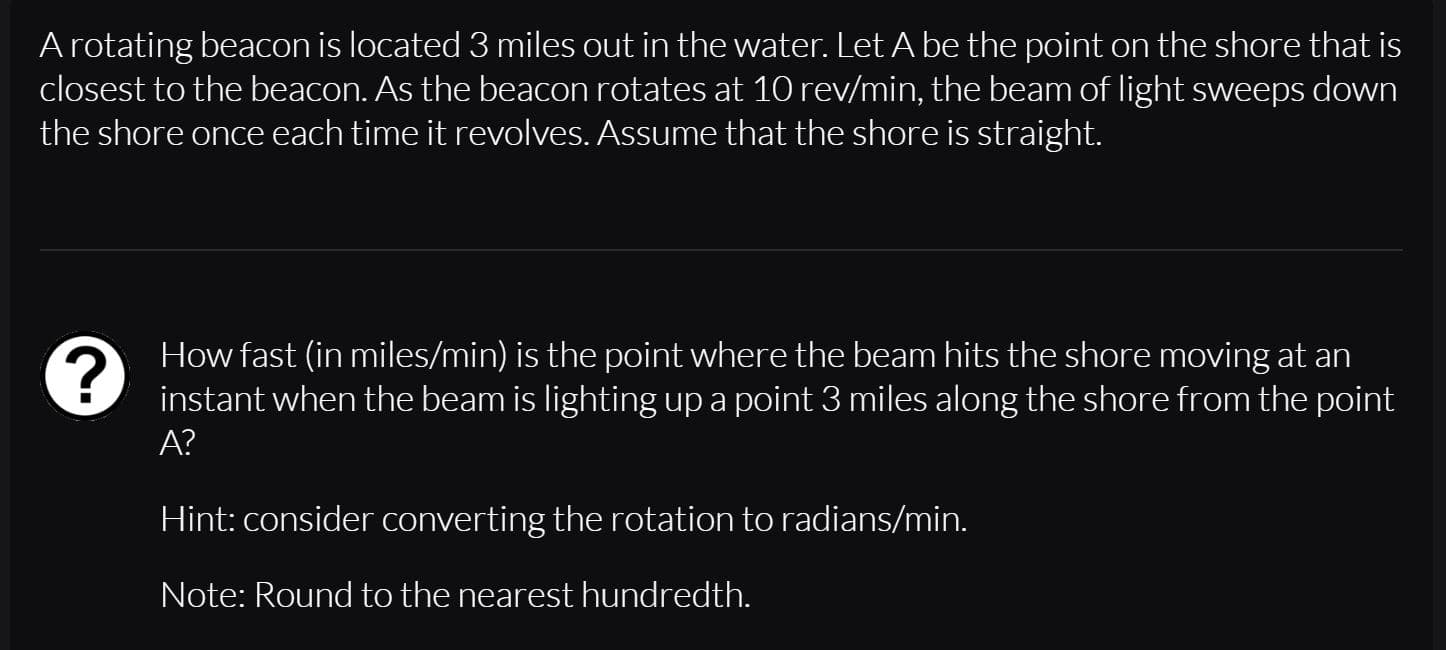A rotating beacon is located 3 miles out in the water. Let A be the point on the shore that is
closest to the beacon. As the beacon rotates at 10 rev/min, the beam of light sweeps down
the shore once each time it revolves. Assume that the shore is straight.
How fast (in miles/min) is the point where the beam hits the shore moving at an
instant when the beam is lighting up a point 3 miles along the shore from the point
A?
Hint: consider converting the rotation to radians/min.
Note: Round to the nearest hundredth.
