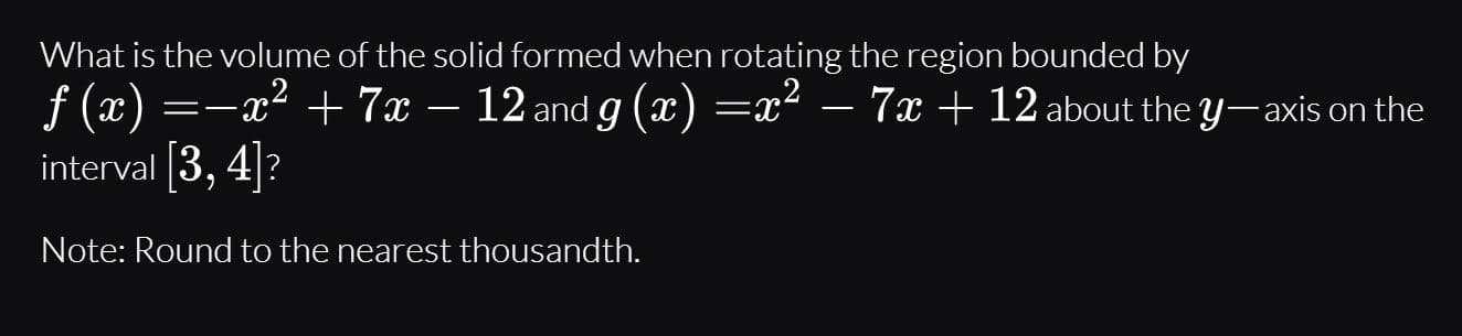 What is the volume of the solid formed when rotating the region bounded by
f (x) =-x² + 7x – 12 and g (x) =x² – 7x + 12 about the y-axis on the
interval 3, 4|?

