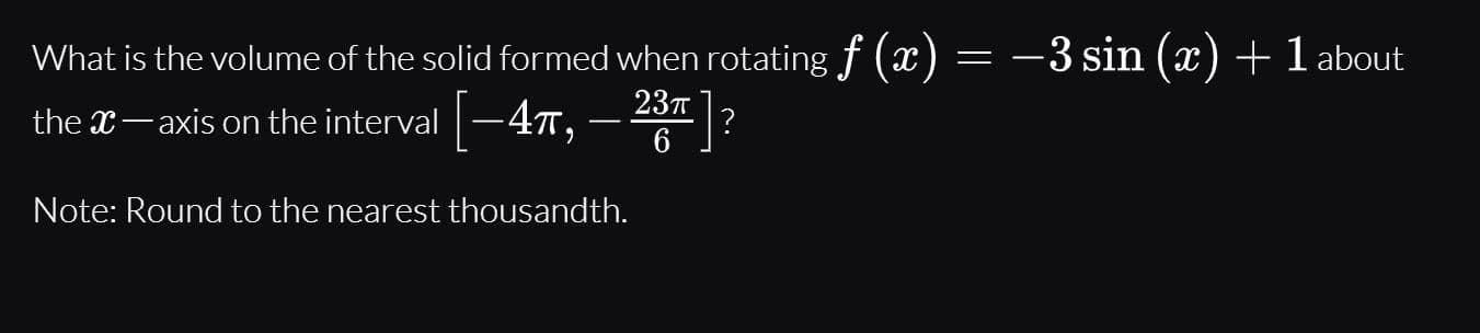 What is the volume of the solid formed when rotating f (x) = –3 sin (x) +1 about
the x- axis on the interval -47,
– 23?
Note: Round to the nearest thousandth.
