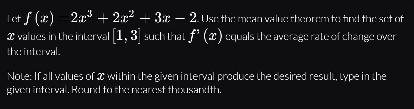Let f (x) =2x³ + 2x² + 3x –
2. Use the mean value theorem to find the set of
x values in the interval 1, 3 such that f' (x) equals the average rate of change over
the interval.
