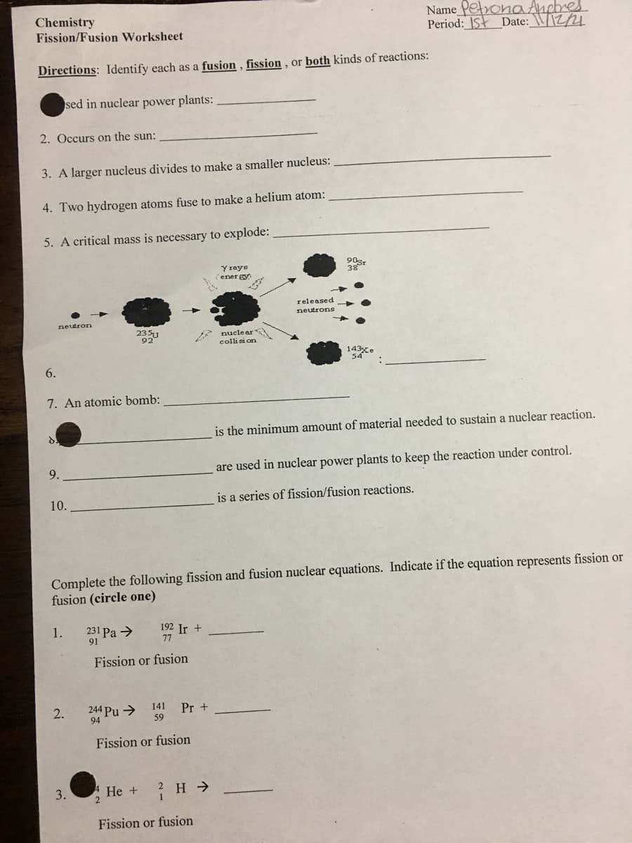 Chemistry
Fission/Fusion Worksheet
Name PetronaAnebres
Period: ISt Date:_\/\2/4
Directions: Identify each as a fusion , fission , or both kinds of reactions:
sed in nuclear power plants: .
2. Occurs on the sun:
3. A larger nucleus divides to make a smaller nucleus:
4. Two hydrogen atoms fuse to make a helium atom:
5. A critical mass is necessary to explode:
Y rays
(ener gy
90sr
38
released
neutrons
neutron
2351
920
nucle ar
collisi on
143xe
54
6.
7. An atomic bomb:
is the minimum amount of material needed to sustain a nuclear reaction.
9.
are used in nuclear power plants to keep the reaction under control.
10.
is a series of fission/fusion reactions.
Complete the following fission and fusion nuclear equations. Indicate if the equation represents fission or
fusion (circle one)
231 Pa >
91
192 Ir +
77
1.
Fission or fusion
244 Pu >
94
2.
141
Pr +
59
Fission or fusion
3.
He +
Fission or fusion
