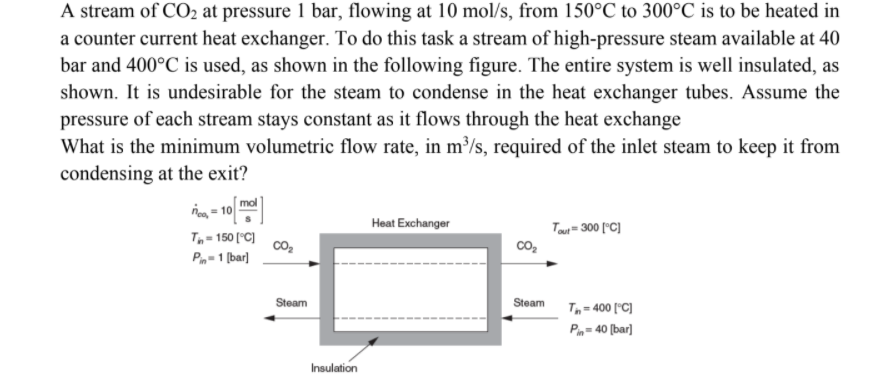 A stream of CO2 at pressure 1 bar, flowing at 10 mol/s, from 150°C to 300°C is to be heated in
a counter current heat exchanger. To do this task a stream of high-pressure steam available at 40
bar and 400°C is used, as shown in the following figure. The entire system is well insulated, as
shown. It is undesirable for the steam to condense in the heat exchanger tubes. Assume the
pressure of each stream stays constant as it flows through the heat exchange
What is the minimum volumetric flow rate, in m³/s, required of the inlet steam to keep it from
condensing at the exit?
mol
Heat Exchanger
Toui = 300 ("C]
T- 150 (°C]
co2
co,
P-1 [bar]
Steam
Steam T,= 400 ["C)
P= 40 (bar]
Insulation
