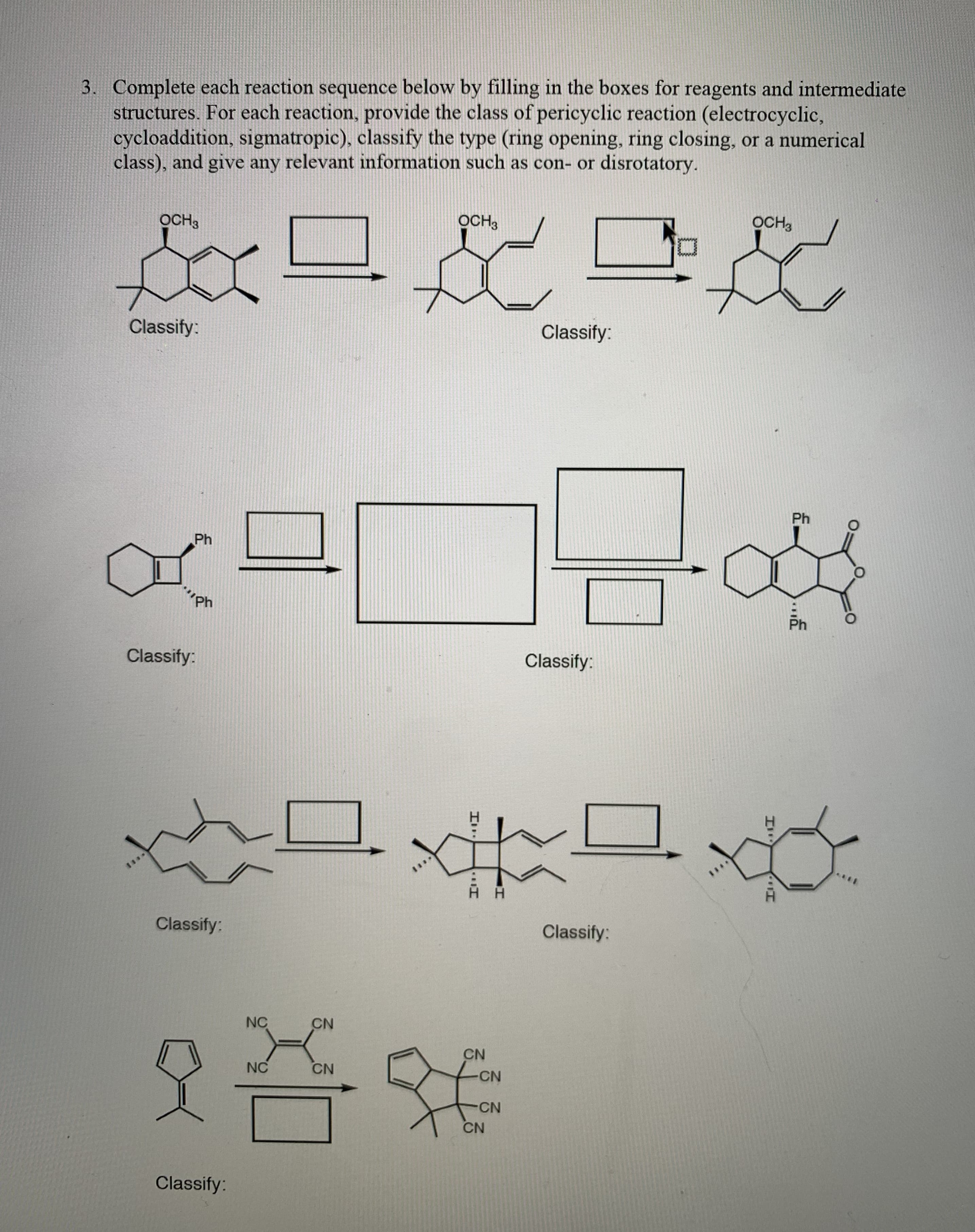 Complete each reaction sequence below by filling in the boxes for reagents and intermediate
structures. For each reaction, provide the class of pericyclic reaction (electrocyclic,
cycloaddition, sigmatropic), classify the type (ring opening, ring closing, or a numerical
class), and give any relevant information such as con- or disrotatory.
OCH3
OCH,
OCH3
Classify:
Classify:
