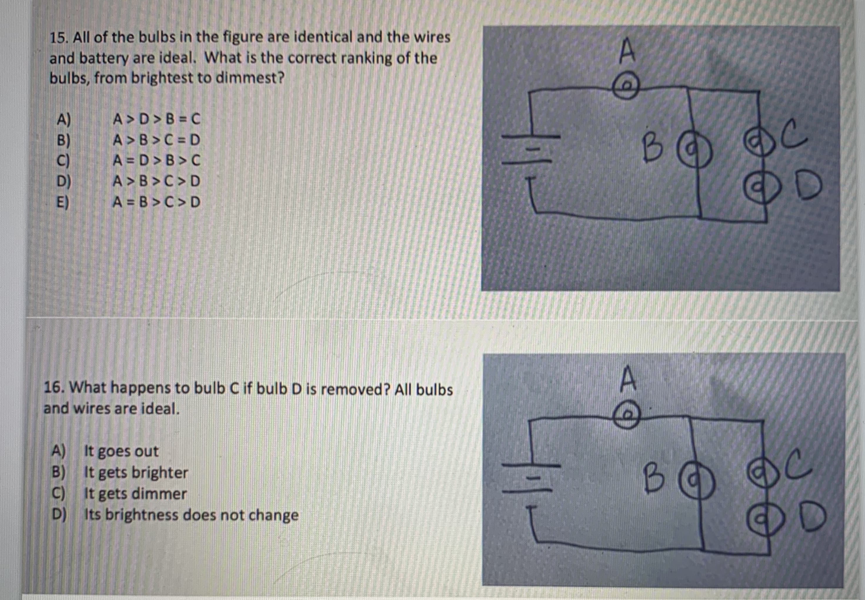 15. All of the bulbs in the figure are identical and the wires
and battery are ideal. What is the correct ranking of the
bulbs, from brightest to dimmest?
A)
B)
A > D> B = C
A > B>C = D
A = D > B > C
B.
A >B >C> D
E)
A = B >C> D
