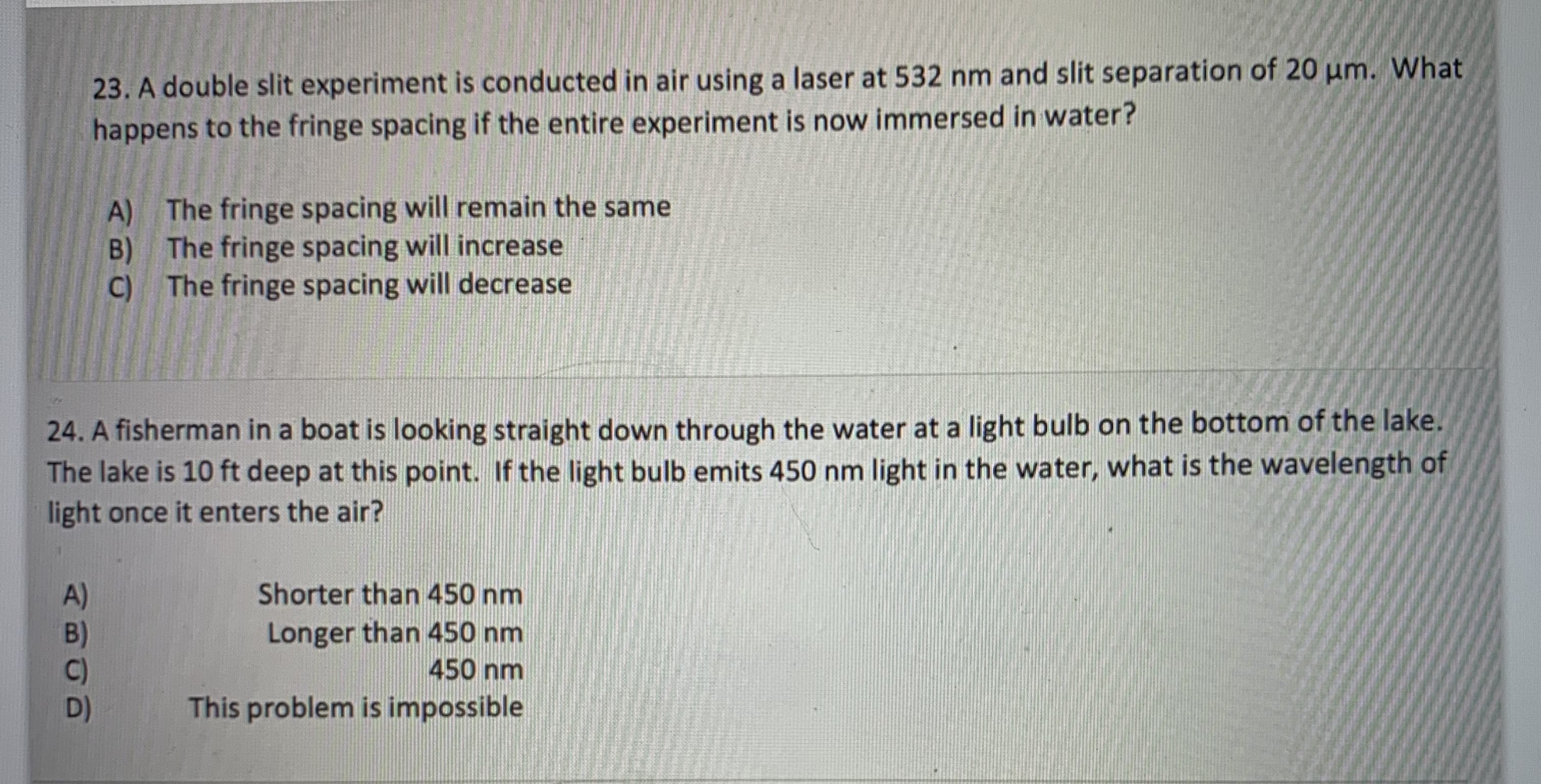23. A double slit experiment is conducted in air using a laser at 532 nm and slit separation of 20 um. What
happens to the fringe spacing if the entire experiment is now immersed in water?
A) The fringe spacing will remain the same
B) The fringe spacing will increase
C) The fringe spacing will decrease

