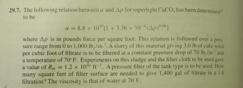 29.7. The following relation between a and Ap for superlight CaCO, has been determined
to be
a = 8.8 x 10 L1 +3.36 x 10(Ap) 81
where Ap is in pounds force per square foot. This relation is followed over a pres-
sure range from 0 to 1,000 lb, /in.*. A slurry of this material giving 3.0 lb of cake solid
cubic foot of filtrate is to be filtered at a constant pressure drop of 70 lb, /in.* and
per
a temperature of 70° F. Experiments on this sludge and the filter cloth to be used gave
a value of Rm
many square feet of filter surface are needed to give 1,400 gal of filtrate in a 1-h
filtration? The viscosity is that of water at 70 F.
1.2 x 1010 ft. A pressure filter of the tank type is to be used. How
%3D
